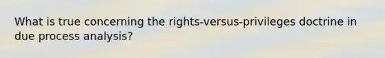 What is true concerning the rights-versus-privileges doctrine in due process analysis?