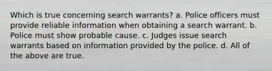 Which is true concerning search warrants? a. ​Police officers must provide reliable information when obtaining a search warrant. b. ​Police must show probable cause. c. ​Judges issue search warrants based on information provided by the police. d. ​All of the above are true.