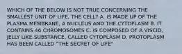 WHICH OF THE BELOW IS NOT TRUE CONCERNING THE SMALLEST UNIT OF LIFE, THE CELL? A. IS MADE UP OF THE PLASMA MEMBRANE, A NUCLEUS AND THE CYTOPLASM B. IT CONTAINS 46 CHROMOSOMES C. IS COMPOSED OF A VISCID, JELLY LIKE SUBSTANCE, CALLED CYTOPLASM D. PROTOPLASM HAS BEEN CALLED "THE SECRET OF LIFE"