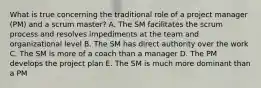 What is true concerning the traditional role of a project manager (PM) and a scrum master? A. The SM facilitates the scrum process and resolves impediments at the team and organizational level B. The SM has direct authority over the work C. The SM is more of a coach than a manager D. The PM develops the project plan E. The SM is much more dominant than a PM