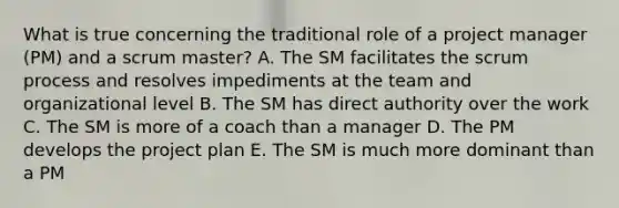 What is true concerning the traditional role of a project manager (PM) and a scrum master? A. The SM facilitates the scrum process and resolves impediments at the team and organizational level B. The SM has direct authority over the work C. The SM is more of a coach than a manager D. The PM develops the project plan E. The SM is much more dominant than a PM