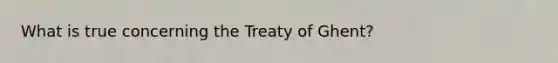 What is true concerning the Treaty of Ghent?