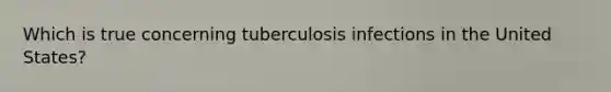 Which is true concerning tuberculosis infections in the United States?