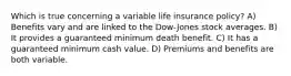 Which is true concerning a variable life insurance policy? A) Benefits vary and are linked to the Dow-Jones stock averages. B) It provides a guaranteed minimum death benefit. C) It has a guaranteed minimum cash value. D) Premiums and benefits are both variable.