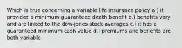 Which is true concerning a variable life insurance policy a.) it provides a minimum guaranteed death benefit b.) benefits vary and are linked to the dow-jones stock averages c.) it has a guaranteed minimum cash value d.) premiums and benefits are both variable