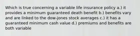 Which is true concerning a variable life insurance policy a.) it provides a minimum guaranteed death benefit b.) benefits vary and are linked to the dow-jones stock averages c.) it has a guaranteed minimum cash value d.) premiums and benefits are both variable