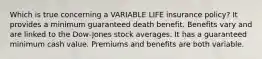 Which is true concerning a VARIABLE LIFE insurance policy? It provides a minimum guaranteed death benefit. Benefits vary and are linked to the Dow-Jones stock averages. It has a guaranteed minimum cash value. Premiums and benefits are both variable.