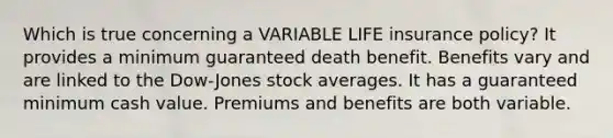 Which is true concerning a VARIABLE LIFE insurance policy? It provides a minimum guaranteed death benefit. Benefits vary and are linked to the Dow-Jones stock averages. It has a guaranteed minimum cash value. Premiums and benefits are both variable.