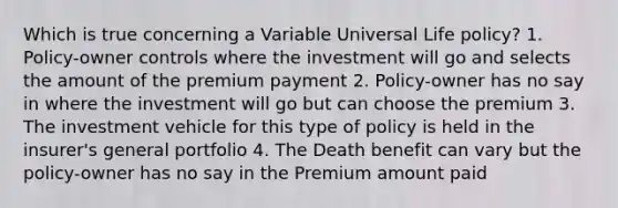 Which is true concerning a Variable Universal Life policy? 1. Policy-owner controls where the investment will go and selects the amount of the premium payment 2. Policy-owner has no say in where the investment will go but can choose the premium 3. The investment vehicle for this type of policy is held in the insurer's general portfolio 4. The Death benefit can vary but the policy-owner has no say in the Premium amount paid