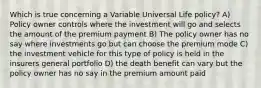 Which is true concerning a Variable Universal Life policy? A) Policy owner controls where the investment will go and selects the amount of the premium payment B) The policy owner has no say where investments go but can choose the premium mode C) the investment vehicle for this type of policy is held in the insurers general portfolio D) the death benefit can vary but the policy owner has no say in the premium amount paid