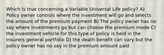 Which is true concerning a Variable Universal Life policy? A) Policy owner controls where the investment will go and selects the amount of the premium payment B) The policy owner has no say where investments go but can choose the premium mode C) the investment vehicle for this type of policy is held in the insurers general portfolio D) the death benefit can vary but the policy owner has no say in the premium amount paid