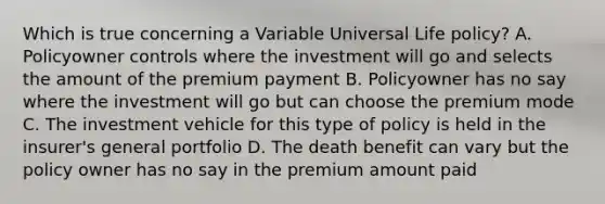 Which is true concerning a Variable Universal Life policy? A. Policyowner controls where the investment will go and selects the amount of the premium payment B. Policyowner has no say where the investment will go but can choose the premium mode C. The investment vehicle for this type of policy is held in the insurer's general portfolio D. The death benefit can vary but the policy owner has no say in the premium amount paid