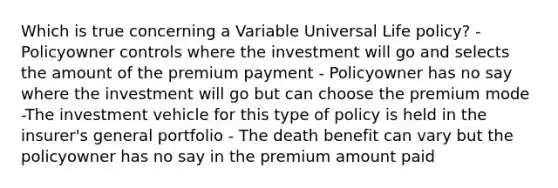 Which is true concerning a Variable Universal Life policy? -Policyowner controls where the investment will go and selects the amount of the premium payment - Policyowner has no say where the investment will go but can choose the premium mode -The investment vehicle for this type of policy is held in the insurer's general portfolio - The death benefit can vary but the policyowner has no say in the premium amount paid