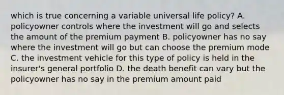 which is true concerning a variable universal life policy? A. policyowner controls where the investment will go and selects the amount of the premium payment B. policyowner has no say where the investment will go but can choose the premium mode C. the investment vehicle for this type of policy is held in the insurer's general portfolio D. the death benefit can vary but the policyowner has no say in the premium amount paid