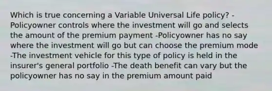 Which is true concerning a Variable Universal Life policy? -Policyowner controls where the investment will go and selects the amount of the premium payment -Policyowner has no say where the investment will go but can choose the premium mode -The investment vehicle for this type of policy is held in the insurer's general portfolio -The death benefit can vary but the policyowner has no say in the premium amount paid