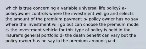 which is true concerning a variable universal life policy? a- policyowner controls where the investment will go and selects the amount of the premium payment b- policy owner has no say where the investment will go but can choose the premium mode c- the investment vehicle for this type of policy is held in the insurer's general portfolio d- the death benefit can vary but the policy owner has no say in the premium amount paid