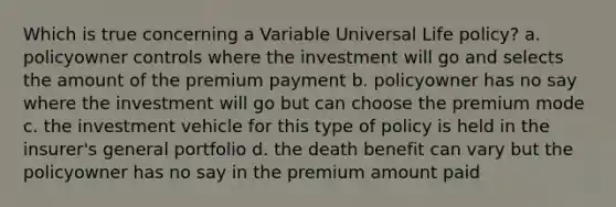 Which is true concerning a Variable Universal Life policy? a. policyowner controls where the investment will go and selects the amount of the premium payment b. policyowner has no say where the investment will go but can choose the premium mode c. the investment vehicle for this type of policy is held in the insurer's general portfolio d. the death benefit can vary but the policyowner has no say in the premium amount paid