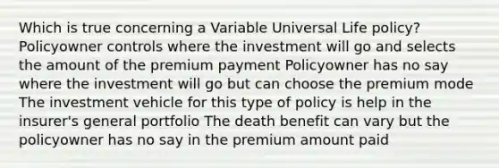 Which is true concerning a Variable Universal Life policy? Policyowner controls where the investment will go and selects the amount of the premium payment Policyowner has no say where the investment will go but can choose the premium mode The investment vehicle for this type of policy is help in the insurer's general portfolio The death benefit can vary but the policyowner has no say in the premium amount paid