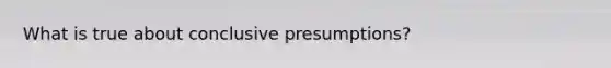 What is true about conclusive presumptions?