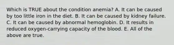 Which is TRUE about the condition anemia? A. It can be caused by too little iron in the diet. B. It can be caused by kidney failure. C. It can be caused by abnormal hemoglobin. D. It results in reduced oxygen-carrying capacity of the blood. E. All of the above are true.