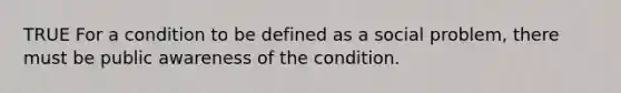 TRUE For a condition to be defined as a social problem, there must be public awareness of the condition.