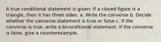 A true <a href='https://www.questionai.com/knowledge/k0diQEjnj2-conditional-statement' class='anchor-knowledge'>conditional statement</a> is given: If a closed figure is a triangle, then it has three sides. a. Write the converse b. Decide whether the converse statement is true or false c. If the converse is true, write a biconditional statement. If the converse is false, give a counterexample.