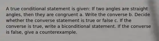 A true conditional statement is given: If two angles are straight angles, then they are congruent a. Write the converse b. Decide whether the converse statement is true or false c. If the converse is true, write a biconditional statement. If the converse is false, give a counterexample.