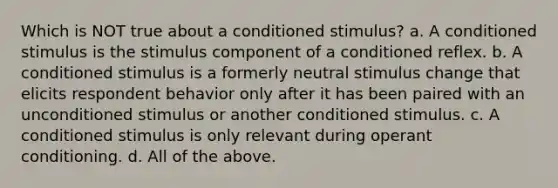 Which is NOT true about a conditioned stimulus? a. A conditioned stimulus is the stimulus component of a conditioned reflex. b. A conditioned stimulus is a formerly neutral stimulus change that elicits respondent behavior only after it has been paired with an unconditioned stimulus or another conditioned stimulus. c. A conditioned stimulus is only relevant during operant conditioning. d. All of the above.