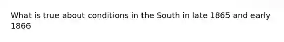 What is true about conditions in the South in late 1865 and early 1866