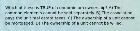 Which of these is TRUE of condominium ownership? A) The common elements cannot be sold separately. B) The association pays the unit real estate taxes. C) The ownership of a unit cannot be mortgaged. D) The ownership of a unit cannot be willed.