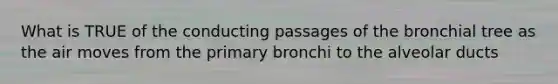 What is TRUE of the conducting passages of the bronchial tree as the air moves from the primary bronchi to the alveolar ducts