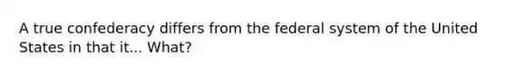 A true confederacy differs from the federal system of the United States in that it... What?