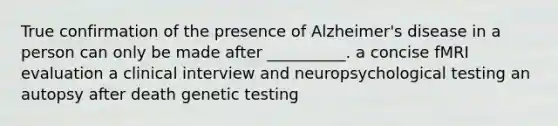 True confirmation of the presence of Alzheimer's disease in a person can only be made after __________. a concise fMRI evaluation a clinical interview and neuropsychological testing an autopsy after death genetic testing