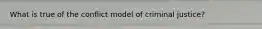 What is true of the conflict model of criminal justice?