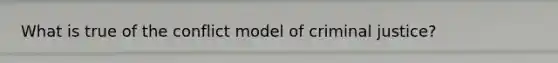 What is true of the conflict model of criminal justice?