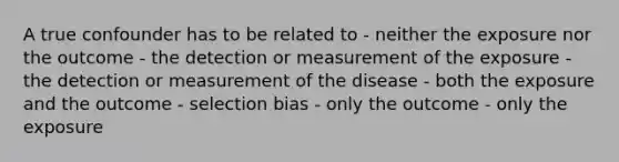 A true confounder has to be related to - neither the exposure nor the outcome - the detection or measurement of the exposure - the detection or measurement of the disease - both the exposure and the outcome - selection bias - only the outcome - only the exposure