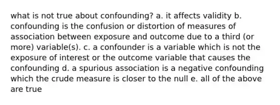 what is not true about confounding? a. it affects validity b. confounding is the confusion or distortion of measures of association between exposure and outcome due to a third (or more) variable(s). c. a confounder is a variable which is not the exposure of interest or the outcome variable that causes the confounding d. a spurious association is a negative confounding which the crude measure is closer to the null e. all of the above are true