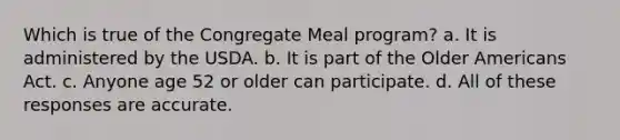 Which is true of the Congregate Meal program? a. It is administered by the USDA. b. It is part of the Older Americans Act. c. Anyone age 52 or older can participate. d. All of these responses are accurate.