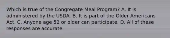 Which is true of the Congregate Meal Program? A. It is administered by the USDA. B. It is part of the Older Americans Act. C. Anyone age 52 or older can participate. D. All of these responses are accurate.