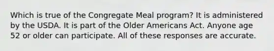 Which is true of the Congregate Meal program? It is administered by the USDA. It is part of the Older Americans Act. Anyone age 52 or older can participate. All of these responses are accurate.