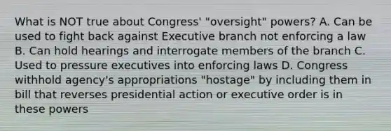 What is NOT true about Congress' "oversight" powers? A. Can be used to fight back against Executive branch not enforcing a law B. Can hold hearings and interrogate members of the branch C. Used to pressure executives into enforcing laws D. Congress withhold agency's appropriations "hostage" by including them in bill that reverses presidential action or executive order is in these powers