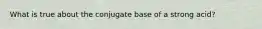 What is true about the conjugate base of a strong acid?