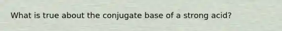 What is true about the conjugate base of a strong acid?