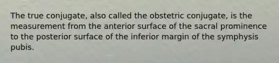 The true conjugate, also called the obstetric conjugate, is the measurement from the anterior surface of the sacral prominence to the posterior surface of the inferior margin of the symphysis pubis.