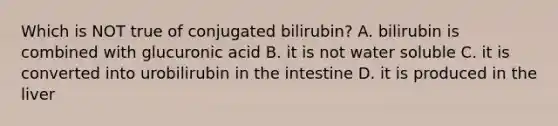 Which is NOT true of conjugated bilirubin? A. bilirubin is combined with glucuronic acid B. it is not water soluble C. it is converted into urobilirubin in the intestine D. it is produced in the liver