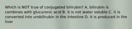 Which is NOT true of conjugated bilirubin? A. bilirubin is combines with glucuronic acid B. it is not water soluble C. it is converted into urobilirubin in the intestine D. it is produced in the liver