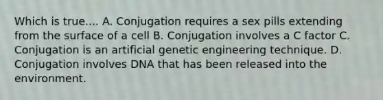 Which is true.... A. Conjugation requires a sex pills extending from the surface of a cell B. Conjugation involves a C factor C. Conjugation is an artificial genetic engineering technique. D. Conjugation involves DNA that has been released into the environment.