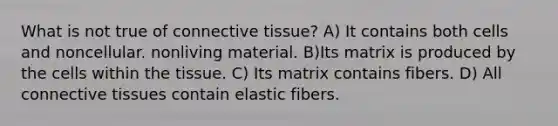 What is not true of connective tissue? A) It contains both cells and noncellular. nonliving material. B)Its matrix is produced by the cells within the tissue. C) Its matrix contains fibers. D) All connective tissues contain elastic fibers.