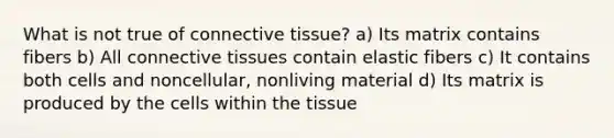 What is not true of connective tissue? a) Its matrix contains fibers b) All connective tissues contain elastic fibers c) It contains both cells and noncellular, nonliving material d) Its matrix is produced by the cells within the tissue