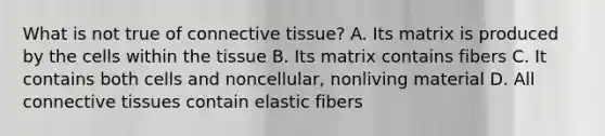 What is not true of <a href='https://www.questionai.com/knowledge/kYDr0DHyc8-connective-tissue' class='anchor-knowledge'>connective tissue</a>? A. Its matrix is produced by the cells within the tissue B. Its matrix contains fibers C. It contains both cells and noncellular, nonliving material D. All connective tissues contain elastic fibers